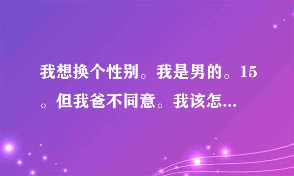 我想换个性别。我是男的。15。但我爸不同意。我该怎么办(⊙o⊙)！