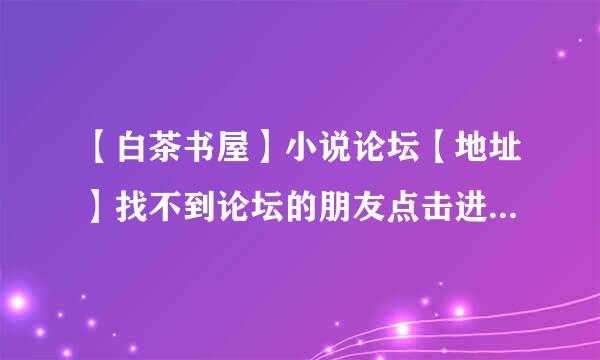 【白茶书屋】小说论坛【地址】找不到论坛的朋友点击进入这里有白茶书屋论坛的地址