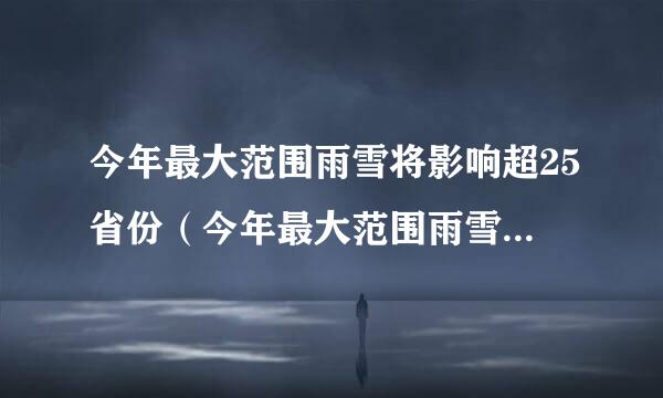 今年最大范围雨雪将影响超25省份（今年最大范围雨雪将影响超25省份驾车常识）