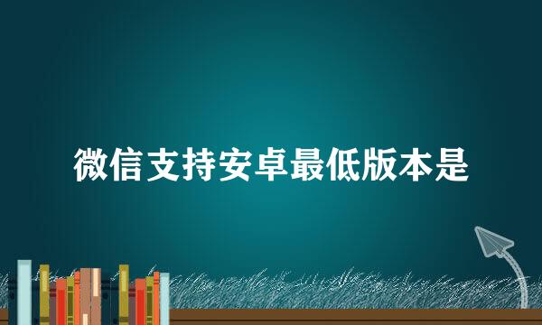 微信支持安卓最低版本是