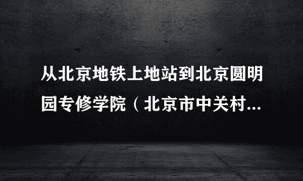 从北京地铁上地站到北京圆明园专修学院（北京市中关村科技园聂各庄10号）打的要多少钱！急！！