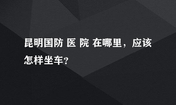 昆明国防 医 院 在哪里，应该怎样坐车？