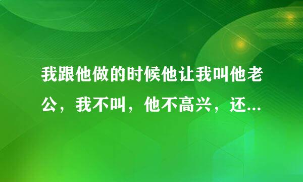 我跟他做的时候他让我叫他老公，我不叫，他不高兴，还说什么我是他的女人，得到我的人，却得不到我的心，