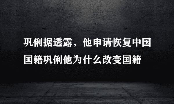 巩俐据透露，他申请恢复中国国籍巩俐他为什么改变国籍