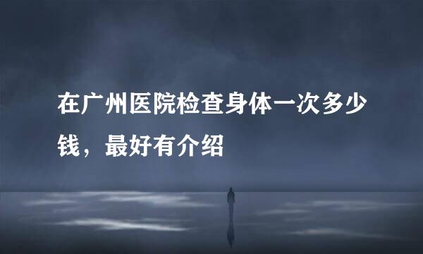 在广州医院检查身体一次多少钱，最好有介绍