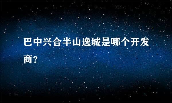 巴中兴合半山逸城是哪个开发商？