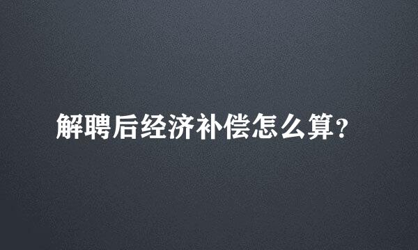 解聘后经济补偿怎么算？