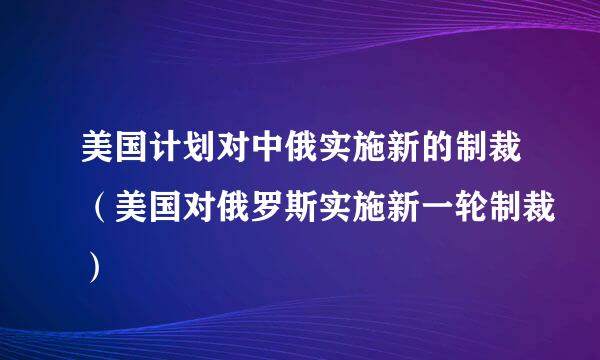 美国计划对中俄实施新的制裁（美国对俄罗斯实施新一轮制裁）