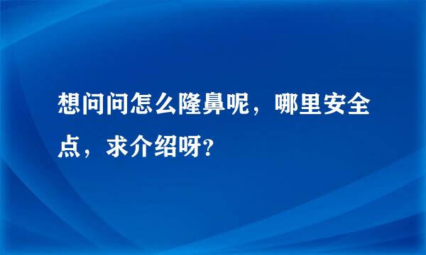 想问问怎么隆鼻呢，哪里安全点，求介绍呀？