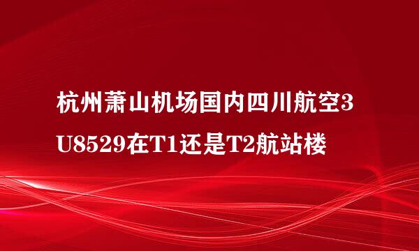 杭州萧山机场国内四川航空3U8529在T1还是T2航站楼