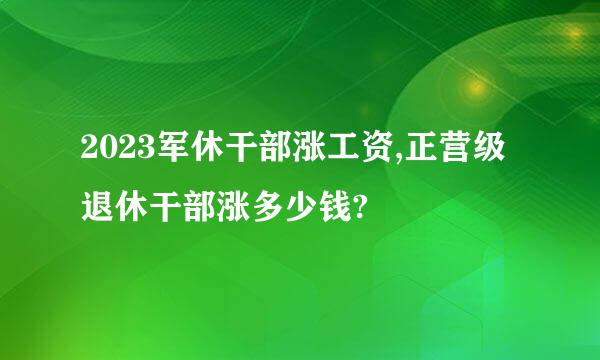 2023军休干部涨工资,正营级退休干部涨多少钱?