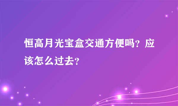 恒高月光宝盒交通方便吗？应该怎么过去？