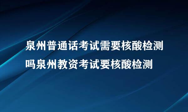 泉州普通话考试需要核酸检测吗泉州教资考试要核酸检测