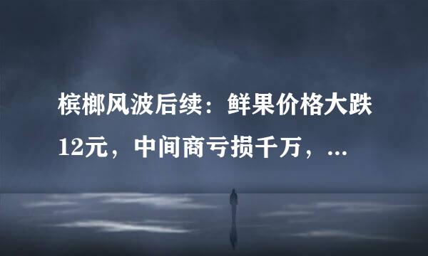 槟榔风波后续：鲜果价格大跌12元，中间商亏损千万，槟榔何去何从