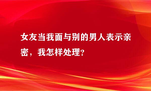 女友当我面与别的男人表示亲密，我怎样处理？