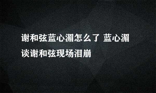 谢和弦蓝心湄怎么了 蓝心湄谈谢和弦现场泪崩