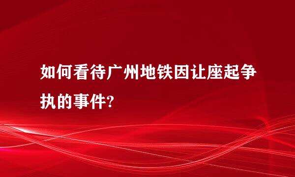 如何看待广州地铁因让座起争执的事件?