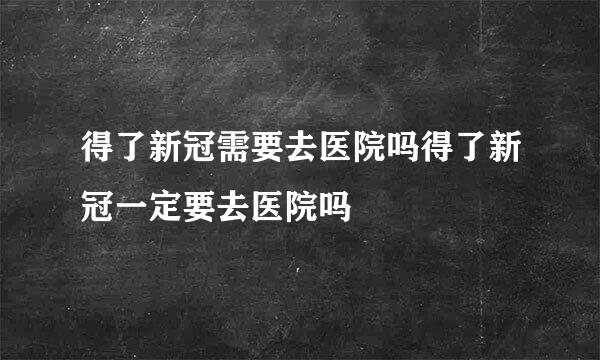 得了新冠需要去医院吗得了新冠一定要去医院吗