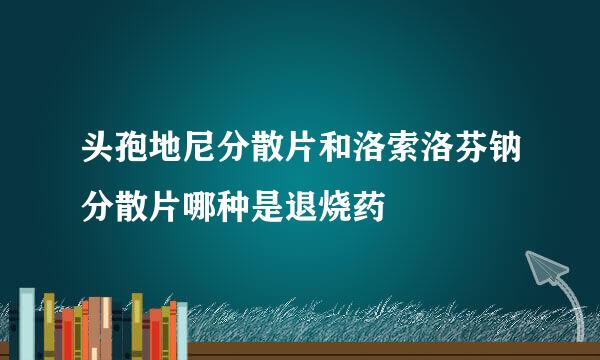 头孢地尼分散片和洛索洛芬钠分散片哪种是退烧药