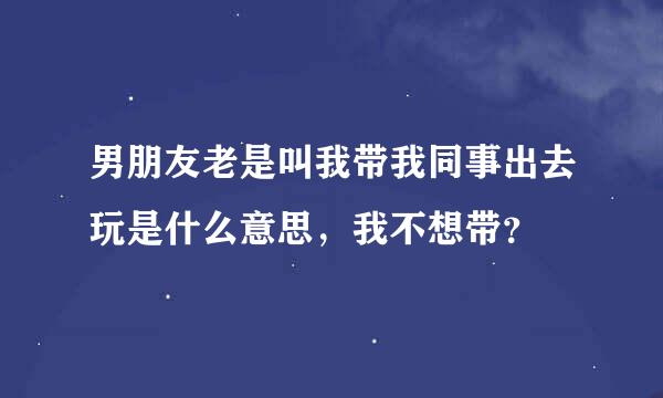 男朋友老是叫我带我同事出去玩是什么意思，我不想带？