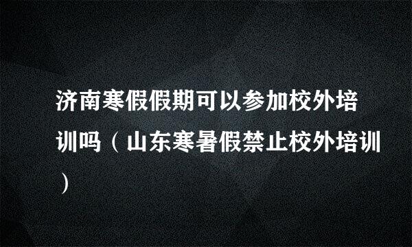 济南寒假假期可以参加校外培训吗（山东寒暑假禁止校外培训）