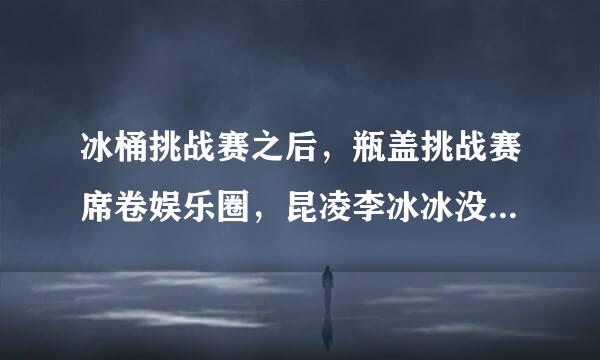 冰桶挑战赛之后，瓶盖挑战赛席卷娱乐圈，昆凌李冰冰没有技能损失甄子丹赵文卓