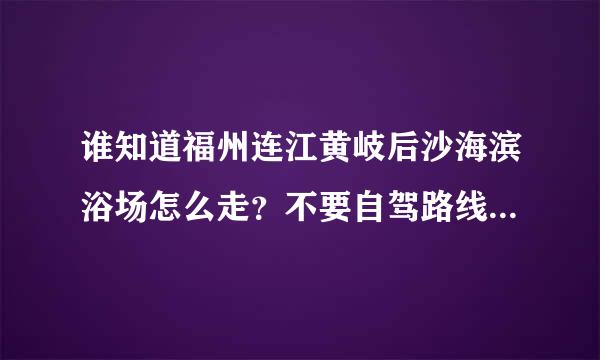 谁知道福州连江黄岐后沙海滨浴场怎么走？不要自驾路线，我要从市区坐车过去，费用大概是多少？