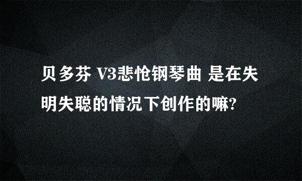 贝多芬 V3悲怆钢琴曲 是在失明失聪的情况下创作的嘛?