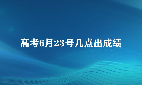 高考6月23号几点出成绩