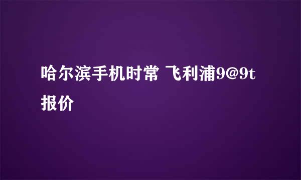 哈尔滨手机时常 飞利浦9@9t报价