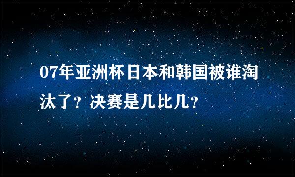 07年亚洲杯日本和韩国被谁淘汰了？决赛是几比几？