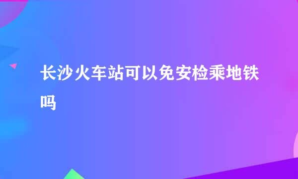 长沙火车站可以免安检乘地铁吗