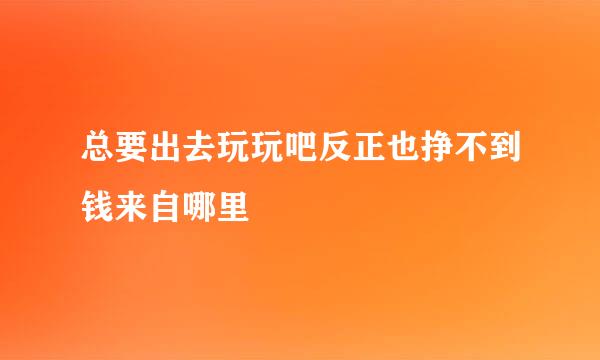 总要出去玩玩吧反正也挣不到钱来自哪里