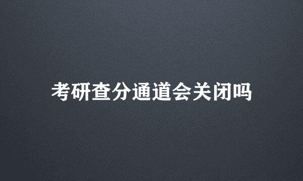 考研查分通道会关闭吗