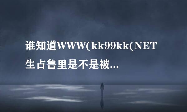 谁知道WWW(kk99kk(NET生占鲁里是不是被封了?哪有kk99kk新可用的NET谁知少景与道?