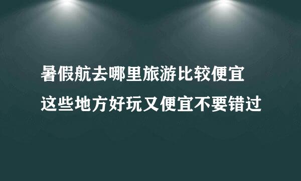 暑假航去哪里旅游比较便宜 这些地方好玩又便宜不要错过