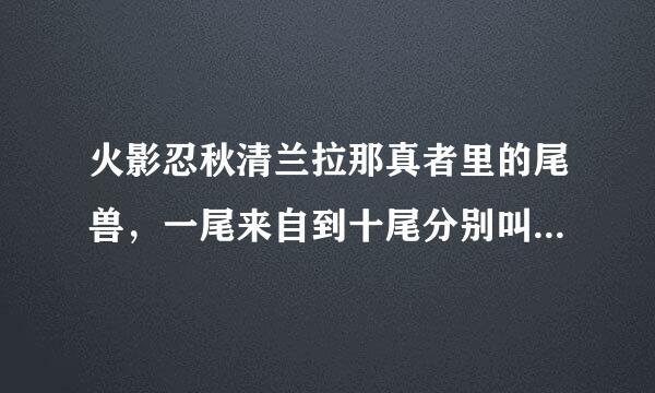 火影忍秋清兰拉那真者里的尾兽，一尾来自到十尾分别叫什么名民社同弱考首斯项永供字？ 复在哪些人的身上