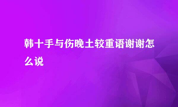 韩十手与伤晚土较重语谢谢怎么说