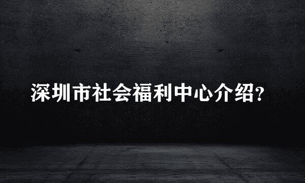 深圳市社会福利中心介绍？