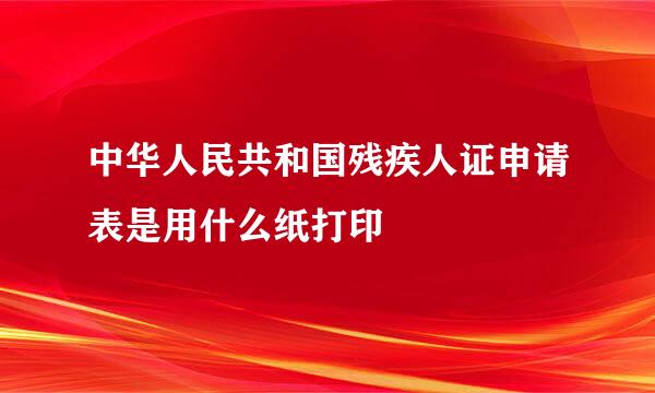 中华人民共和国残疾人证申请表是用什么纸打印