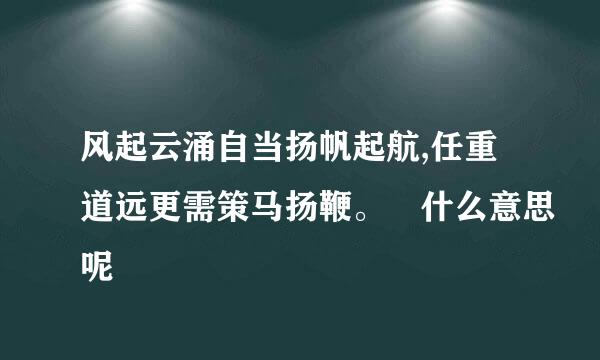 风起云涌自当扬帆起航,任重道远更需策马扬鞭。 什么意思呢