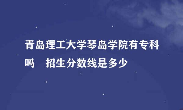 青岛理工大学琴岛学院有专科吗 招生分数线是多少