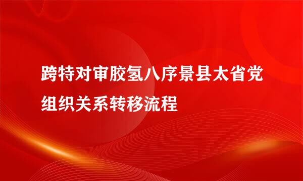 跨特对审胶氢八序景县太省党组织关系转移流程