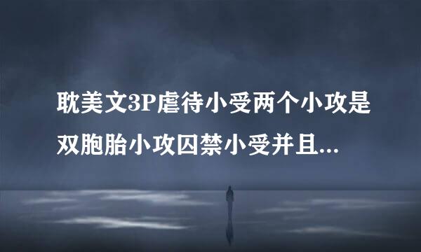 耽美文3P虐待小受两个小攻是双胞胎小攻囚禁小受并且用小受的父母威胁他