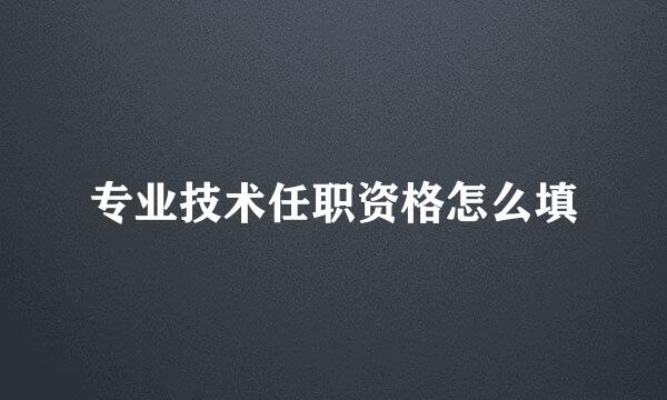 专业技术任职资格怎么填