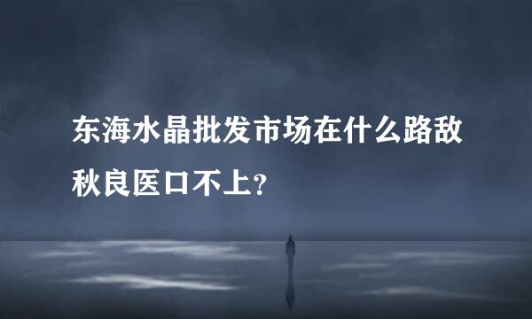 东海水晶批发市场在什么路敌秋良医口不上？