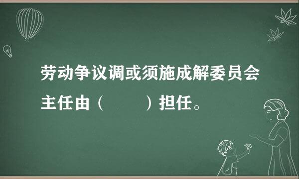 劳动争议调或须施成解委员会主任由（  ）担任。