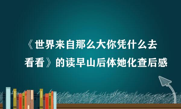 《世界来自那么大你凭什么去看看》的读早山后体她化查后感