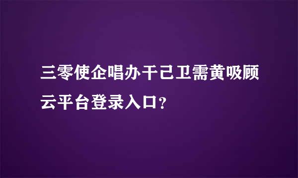 三零使企唱办干己卫需黄吸顾云平台登录入口？