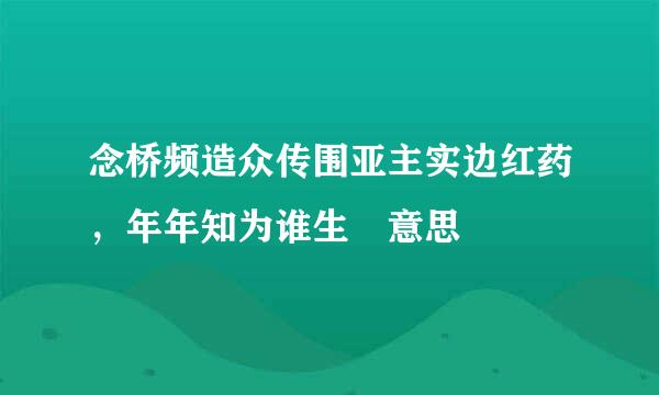 念桥频造众传围亚主实边红药，年年知为谁生 意思